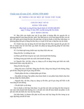 Chuẩn mực kế toán số 02 : HÀNG TỒN KHO
             H Ệ T H Ố N G C H U Ẩ N M Ự C K Ế T O Á N V IỆ T N A M
                 -------------------------------------------------
                               CHUẨN MỰC SỐ 02
                                  HÀNG TỒN KHO
              (Ban hành và công bố theo Quyết định số 149/2001/QĐ-BTC
                ngày 31 tháng 12 năm 2001 của Bộ trƣởng Bộ Tài chính)
                               Q U Y Đ ỊN H C H U N G
      01. Mục đích của chuẩn mực này là quy định và hƣớng dẫn các nguyên tắc và
phƣơng pháp kế toán hàng tồn kho, gồm: Xác định giá trị và kế toán hàng tồn kho vào chi
phí; Ghi giảm giá trị hàng tồn kho cho phù hợp với giá trị thuần có thể thực hiện đƣợc và
phƣơng pháp tính giá trị hàng tồn kho làm cơ sở ghi sổ kế toán và lập báo cáo tài chính.
      02. Chuẩn mực này áp dụng cho kế toán hàng tồn kho theo nguyên tắc giá gốc trừ
khi có chuẩn mực kế toán khác quy định cho phép áp dụng phƣơng pháp kế toán khác
cho hàng tồn kho.
     03. Các thuật ngữ trong chuẩn mực này đƣợc hiểu nhƣ sau:
     Hàng tồn kho: Là những tài sản:
     (a) Đƣợc giữ để bán trong kỳ sản xuất, kinh doanh bình thƣờng;
     (b) Đang trong quá trình sản xuất, kinh doanh dở dang;
      (c) Nguyên liệu, vật liệu, công cụ, dụng cụ để sử dụng trong quá trình sản xuất,
kinh doanh hoặc cung cấp dịch vụ.
     Hàng tồn kho bao gồm:
      - Hàng hóa mua về để bán: Hàng hóa tồn kho, hàng mua đang đi trên đƣờng, hàng
gửi đi bán, hàng hóa gửi đi gia công chế biến;
     - Thành phẩm tồn kho và thành phẩm gửi đi bán;
      - Sản phẩm dở dang: Sản phẩm chƣa hoàn thành và sản phẩm hoàn thành chƣa làm
thủ tục nhập kho thành phẩm;
     - Nguyên liệu, vật liệu, công cụ, dụng cụ tồn kho, gửi đi gia công chế biến và đã
mua đang đi trên đƣờng;
     - Chi phí dịch vụ dở dang.
      Giá trị thuần có thể thực hiện đƣợc: Là giá bán ƣớc tính của hàng tồn kho trong kỳ
sản xuất, kinh doanh bình thƣờng trừ (-) chi phí ƣớc tính để hoàn thành sản phẩm và chi
phí ƣớc tính cần thiết cho việc tiêu thụ chúng.
      Giá hiện hành: Là khoản tiền phải trả để mua một loại hàng tồn kho tƣơng tự tại
ngày lập bảng cân đối kế toán.
 