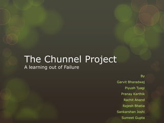 The Chunnel Project
A learning out of Failure
                                         By
                            Garvit Bharadwaj
                                Piyush Tyagi
                              Pranay Karthik
                               Rachit Anand
                               Rajesh Bhatia
                            Sankarshan Joshi
                              Sumeet Gupta
 