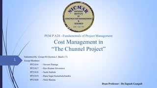 Cost Management in
“The Chunnel Project”
Submitted By: Group-04 (Section-1 ,Batch-17)
Group Members:
PP21016 - Naveen Patange
PP21017 - Ravi Kumar Srivastava
PP21018 - Sushi Sathish
PP21019 - Rana Sagar Kamaleshchandra
PP21020 - Nitin Sharma
Dean Professor : Dr.Tapash Ganguli
PEM P A28 - Fundamentals of Project Management
1
 