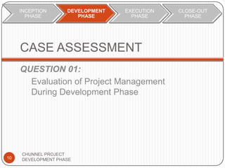 CASE ASSESSMENT
QUESTION 01:
Evaluation of Project Management
During Development Phase
10
CHUNNEL PROJECT
DEVELOPMENT PHASE
INCEPTION
PHASE
DEVELOPMENT
PHASE
EXECUTION
PHASE
CLOSE-OUT
PHASE
 