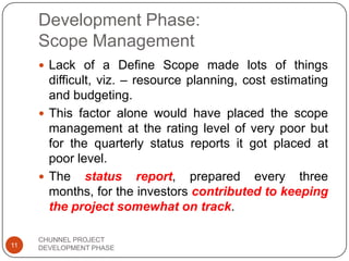 Development Phase:
Scope Management
 Lack of a Define Scope made lots of things
difficult, viz. – resource planning, cost estimating
and budgeting.
 This factor alone would have placed the scope
management at the rating level of very poor but
for the quarterly status reports it got placed at
poor level.
 The status report, prepared every three
months, for the investors contributed to keeping
the project somewhat on track.
11
CHUNNEL PROJECT
DEVELOPMENT PHASE
 