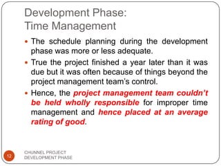 Development Phase:
Time Management
 The schedule planning during the development
phase was more or less adequate.
 True the project finished a year later than it was
due but it was often because of things beyond the
project management team‟s control.
 Hence, the project management team couldn’t
be held wholly responsible for improper time
management and hence placed at an average
rating of good.
12
CHUNNEL PROJECT
DEVELOPMENT PHASE
 