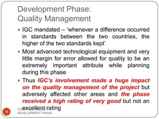 Development Phase:
Quality Management
 IGC mandated – „whenever a difference occurred
in standards between the two countries, the
higher of the two standards kept‟
 Most advanced technological equipment and very
little margin for error allowed for quality to be an
extremely important attribute while planning
during this phase
 Thus IGC’s involvement made a huge impact
on the quality management of the project but
adversely affected other areas and the phase
received a high rating of very good but not an
excellent rating
14
CHUNNEL PROJECT
DEVELOPMENT PHASE
 