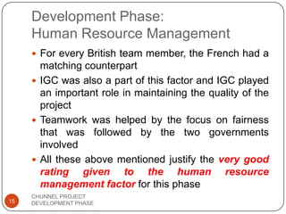 Development Phase:
Human Resource Management
 For every British team member, the French had a
matching counterpart
 IGC was also a part of this factor and IGC played
an important role in maintaining the quality of the
project
 Teamwork was helped by the focus on fairness
that was followed by the two governments
involved
 All these above mentioned justify the very good
rating given to the human resource
management factor for this phase
15
CHUNNEL PROJECT
DEVELOPMENT PHASE
 