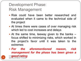 Development Phase:
Risk Management
 Risk could have been better researched and
evaluated when it came to the technical side of
the project
 At times there were cases of over managing risk
which led to cost increases and delays
 At the same time, leeway given to the banks –
focus shifted to minimizing risks, which worked in
the project‟s favor until it was taken to the
extremes
 For the aforementioned reason, risk
management for the phase has been given a
good rating18
CHUNNEL PROJECT
DEVELOPMENT PHASE
 