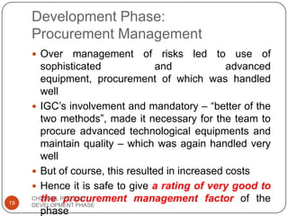 Development Phase:
Procurement Management
 Over management of risks led to use of
sophisticated and advanced
equipment, procurement of which was handled
well
 IGC‟s involvement and mandatory – “better of the
two methods”, made it necessary for the team to
procure advanced technological equipments and
maintain quality – which was again handled very
well
 But of course, this resulted in increased costs
 Hence it is safe to give a rating of very good to
the procurement management factor of the
phase
19
CHUNNEL PROJECT
DEVELOPMENT PHASE
 