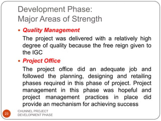Development Phase:
Major Areas of Strength
 Quality Management
The project was delivered with a relatively high
degree of quality because the free reign given to
the IGC
 Project Office
The project office did an adequate job and
followed the planning, designing and retailing
phases required in this phase of project. Project
management in this phase was hopeful and
project management practices in place did
provide an mechanism for achieving success
23
CHUNNEL PROJECT
DEVELOPMENT PHASE
 