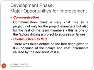Development Phase:
Major Opportunities for Improvement
 Communication
Communication plays a very vital role in a
project, not only for the project managers but also
for the rest of the team members - this is one of
the factors driving a project to success or failure
 Control Given to IGC
There was much debate on the free reign given to
IGC because of the delays and cost increments
caused by the decisions of IGC
26
CHUNNEL PROJECT
DEVELOPMENT PHASE
 