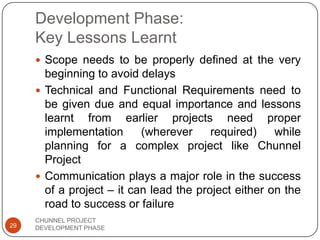 Development Phase:
Key Lessons Learnt
 Scope needs to be properly defined at the very
beginning to avoid delays
 Technical and Functional Requirements need to
be given due and equal importance and lessons
learnt from earlier projects need proper
implementation (wherever required) while
planning for a complex project like Chunnel
Project
 Communication plays a major role in the success
of a project – it can lead the project either on the
road to success or failure
29
CHUNNEL PROJECT
DEVELOPMENT PHASE
 