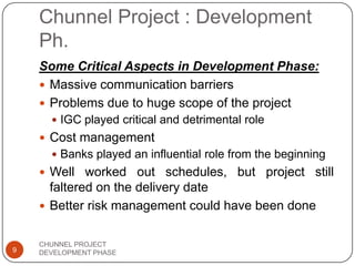 Chunnel Project : Development
Ph.
Some Critical Aspects in Development Phase:
 Massive communication barriers
 Problems due to huge scope of the project
 IGC played critical and detrimental role
 Cost management
 Banks played an influential role from the beginning
 Well worked out schedules, but project still
faltered on the delivery date
 Better risk management could have been done
9
CHUNNEL PROJECT
DEVELOPMENT PHASE
 