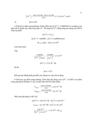 11 
2350,00,010025,00,0100CaC3,33.10mol/l75,0+−×−×⎡⎤=+≈⎣⎦ 
và pCa=2,48. 
• Tính pCa ở điểm tương đương: Ở thời điểm này [CaY2–] = 0,00500 M và sự phân li của phức đó là nguồn duy nhất cung cấp Ca2+. Rõ ràng là [Ca2+] bằng nồng độ chung của EDTA chưa tạo phức: 
[Ca2+] = CEDTA 
[CaY2–] = 0,00500 – [Ca2+] ≈ 0,00500 mol/l 
K'CaY ở pH = 10 là 1,75.1010 
(xem mục trên) 
Vậy: 10222EDTA0,005000,005001,75.10CaCCa++ == ⎡⎤⎡⎤⎣⎦⎣⎦ 
[Ca2+] = 5,35.10–7 M; 
do đó: 
pCa = 6,27. 
Kết quả này khẳng định giả thiết của chúng ta ở mục trên là đúng. 
• Tính pCa sau điểm tương đương: Tính nồng độ chung của CaY2– và EDTA sau điểm tương đương rất dễ dàng. Ví dụ, sau khi thêm 60,0 ml chất chuẩn. 3CaY4EDTA50,00,0100C4,55.10M11010,00,0100C9110− − − ×== ×== 
Một cách gần đúng có thể viết: 
[CaY2–] = 4,55.10–3 M – [Ca2+] ≈ 4,55.10–3 
CEDTA = 9,1.10–4 M + [Ca2+] ≈ 9,1.10–4310CaY244,55.101,75.10K'Ca9,1.10− +− == ⎡⎤×⎣⎦  