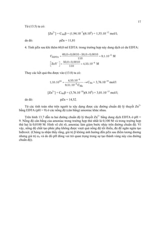 17 
Từ (13.5) ta có: 
[Zn2+] = CMeβ = (1,94.10–7)(8.106) = 1,55.10–12 mol/l; 
do đó: pZn = 11,81 
4. Tính pZn sau khi thêm 60,0 ml EDTA: trong trường hợp này dung dịch có dư EDTA: 5EDTA460,00,001050,00,0010C911050,00,0010ZnY4,55.10M110− −− ×−×== ×⎡⎤==⎣⎦ 
Thay các kết quả thu được vào (13.8) ta có: 4105Me4,55.101,33.109,51.10.C− −= CMe = 3,76.10–10 mol/l 
[Zn2+] = CMeβ = (3,76.10–10)(8.106) = 3,01.10–15 mol/l; 
do đó: pZn = 14,52. 
Từ các tính toán như trên người ta xây dựng được các đường chuẩn độ lý thuyết Zn2+ bằng EDTA (pH = 9) ở các nồng độ (cân bằng) amoniac khác nhau. 
Trên hình 13.7 dẫn ra hai đường chuẩn độ lý thuyết Zn2+ bằng dung dịch EDTA ở pH = 9. Nồng độ cân bằng của amoniac trong trường hợp thứ nhất là 0,100 M và trong trường hợp thứ hai là 0,0100 M. Hình vẽ chỉ rõ, amoniac làm giảm bước nhảy trên đường chuẩn độ. Vì vậy, nồng độ chất tạo phức phụ không được vượt quá nồng độ tối thiểu, đủ để ngăn ngừa tạo hiđroxit. (Chúng ta nhận thấy rằng, giá trị β không ảnh hưởng đến pZn sau điểm tương đương nhưng giá trị α4 và do đó pH đóng vai trò quan trọng trong sự tạo thành vùng này của đường chuẩn độ).  