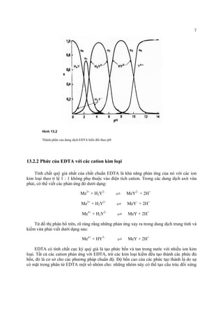 7 
Hình 13.2 
Thành phần của dung dịch EDTA biến đổi theo pH 
13.2.2 Phức của EDTA với các cation kim loại 
Tính chất quý giá nhất của chất chuẩn EDTA là khả năng phản ứng của nó với các ion kim loại theo tỉ lệ 1 : 1 không phụ thuộc vào điện tích cation. Trong các dung dịch axit vừa phải, có thể viết các phản ứng đó dưới dạng: 
Me2+ + H2Y2– U MeY2– + 2H+ 
Me3+ + H2Y2– U MeY– + 2H+ 
Me4+ + H2Y2– U MeY + 2H+ 
Từ đồ thị phân bố trên, rõ ràng rằng những phản ứng xảy ra trong dung dịch trung tính và kiềm vừa phải viết dưới dạng sau: 
Men+ + HY3– U MeY + 2H+ 
EDTA có tính chất cực kỳ quý giá là tạo phức bền và tan trong nước với nhiều ion kim loại. Tất cả các cation phản ứng với EDTA, trừ các kim loại kiềm đều tạo thành các phức đủ bền, đó là cơ sở cho các phương pháp chuẩn độ. Độ bền cao của các phức tạo thành là do sự có mặt trong phân tử EDTA một số nhóm cho: những nhóm này có thể tạo cấu trúc đối xứng  