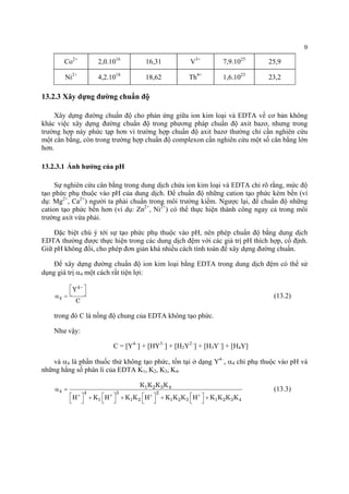 9 
Co2+ 
2,0.1016 
16,31 
V3+ 
7,9.1025 
25,9 
Ni2+ 
4,2.1018 
18,62 
Th4+ 
1,6.1023 
23,2 
13.2.3 Xây dựng đường chuẩn độ 
Xây dựng đường chuẩn độ cho phản ứng giữa ion kim loại và EDTA về cơ bản không khác việc xây dựng đường chuẩn độ trong phương pháp chuẩn độ axit bazơ, nhưng trong trường hợp này phức tạp hơn vì trường hợp chuẩn độ axit bazơ thường chỉ cần nghiên cứu một cân bằng, còn trong trường hợp chuẩn độ complexon cần nghiên cứu một số cân bằng lớn hơn. 
13.2.3.1 Ảnh hưởng của pH 
Sự nghiên cứu cân bằng trong dung dịch chứa ion kim loại và EDTA chỉ rõ rằng, mức độ tạo phức phụ thuộc vào pH của dung dịch. Để chuẩn độ những cation tạo phức kém bền (ví dụ: Mg2+, Ca2+) người ta phải chuẩn trong môi trường kiềm. Ngược lại, để chuẩn độ những cation tạo phức bền hơn (ví dụ: Zn2+, Ni2+) có thể thực hiện thành công ngay cả trong môi trường axit vừa phải. 
Đặc biệt chú ý tới sự tạo phức phụ thuộc vào pH, nên phép chuẩn độ bằng dung dịch EDTA thường được thực hiện trong các dung dịch đệm với các giá trị pH thích hợp, cố định. Giữ pH không đổi, cho phép đơn giản khá nhiều cách tính toán để xây dựng đường chuẩn. 
Để xây dựng đường chuẩn độ ion kim loại bằng EDTA trong dung dịch đệm có thể sử dụng giá trị α4 một cách rất tiện lợi: 44YC−⎡⎤ ⎣α= (13.2) 
trong đó C là nồng độ chung của EDTA không tạo phức. 
Như vậy: 
C = [Y4–] + [HY3–] + [H2Y2–] + [H3Y–] + [H4Y] 
và α4 là phần thuốc thử không tạo phức, tồn tại ở dạng Y4–, α4 chỉ phụ thuộc vào pH và những hằng số phân li của EDTA K1, K2, K3, K4. 123444321121231234KKKKHKHKKHKKKHKKKK++++ α= ⎡⎤⎡⎤⎡⎤⎡⎤++++⎣⎦⎣⎦⎣⎦⎣⎦ (13.3) 
 