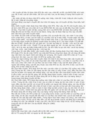 LBI - Microsoft
LBI - Microsoft
- Khi truyền dữ liệu thì đưa chân RTS lên mức cao, chân RE và DE của SN75176B sẽ ở mức
cao. RE ở mức cao sẽ cấm nhận, DE tích cực mức cao, do đó mạng ở trạng thái truyền tín
hiệu.
- Khi nhận dữ liệu thì đưa chân RTS xuống mức thấp, chân DE ở mức thấp sẽ cấm truyền,
RE ở mức thấp sẽ cho phép nhận.
Với hoạt động của mạch chuyển đổi như trên thì mạng này chỉ truyền dữ liệu theo kiểu half-
duplex.
Điều khiển truyền nhận được thực hiện bằng chân RTS. Như vậy, khi PC cần truyền data, nó
sẽ kích chân RTS sao cho chân số 3 của SN75176B lên nức cao và bắt đầu thực hiện truyền
dữ liệu. Thực hiện truyền dữ liệu xong,chân số 2 của SN75176B sẽ được đưa xuống mức
thấp để chờ các tín hiệu trả về từ các Slave. Công việc sẽ được tiếp tục như vậy cho đến
khio kết thúc quá trình truyền nhận.
Tuy nhiên do tính chất và hoạt động của Max 232 và chuẩn RS-232, khi chân 7 của cổng
Com (chân RTS ) ở mức cao thì chân 12 của Max 232 lại ở mức thấp, Truyền nhận nối tiếp
theo chuẩn UART, các đường truyền TXD và RXD luôn ở bit 1 (5V theo chuẩn TTL). Đến khi
có tín hiệu được truyền thì đường truyền được hạ xuống bit 0 ( 0V theo chuẩn TTL) để bắt
đầu bit START. Chuẩn RS-232 qui định bit 1 là mức áp thấp từ -3V đến -12V, bit 0 là mức
áp cao từ +3V đến +12V. Chuẩn TTL lại qui định ngược lại, bit 1 là mức áp cao ( tối đa
+5V), bit 0 là mức áp thấp (thấp nhất là 0V). Do đó ở đây ta qui ước mức cao là áp dương
+5V hay +12V, mức thấp là áp âm -12V hay 0V.
Trong thực tế, việc điều khiển việc truyền nhận dữ liệu thường được thực hiện bằng chân
RTS hoặc CTS. Do đó chân 7(RTS )và chân 8(CTS)của cổng Com được nối với nhau để nhằm
mục đích làm cho mạch thêm sinh động khi sử dụng. Khi truyền chân RTS chân số 7 của
cổng Com lên mức cao, khi nhận thì RTS lại xuống mức thấp.
Trong khi mạch không thực hiện truyền nhận thì chân 9 (là chân thực hiện việc truyền dữ
liệu ở dạng TTL), chân 10 (là chân thực hiện việc nhận dữ liệu ) và chân 11 của Max 232 ở
mức cao (+5V) nên chân 14 của Max 232 lại ở mức thấp vì vậy Led D4 được phân cực
ngược nên không sáng. Led D5 phụ thuộc vào chân RTS lúc đó, nếu RTS ở mức cao thì D5
sáng, RTS ở mức thấp thì D5 tắt.
Khi thực hiện truyền, RTS được kích lên mức cao nên chân 12 của Max 232 xuống mức thấp
(0V).Trong khi đó, chân 14 vẫn mang áp âm (do chân 11 luôn ở mức cao), điều này làm cho
Led D4 bị phân cực ngược nên không sáng. Lúc này dữ liệu vẫn chưa được truyền nên chân
9 vẫn ở mức cao và Led D5 sáng. Khi dữ liệu đang được truyền, chân 9 luôn ở mức cao tại
bất cứ bit 1 nào, do đó Led D5 được dùng để chỉ ra rằng tại node này của mạng đang ở
trong trạng thái đang truyền dữ liệu.
Khi thực hiện nhận, RTS được đưa xuống mức thấp nên chân 12 của Max 232 lên mức cao
(+5V). Trong khi đó, chân 9 lại ở mức cao và chân 14 mang áp âm (do chân 11 luôn ở mức
cao), điều này làm Led D4 và cả Led D5 bị phân cực ngược nên không sáng. Lúc này dữ liệu
vẫn chưa được truyền đến nên chân 22 luôn ở mức cao nên cả hai Led vẫn chưa sáng. Khi
dữ liệu đang được nhận, chân 11 luôn ở mức thấp tại bất cứ bit 0 nào, lúc đó chân 14 sẽ ở
mức cao (+12V). Chênh lệch áp giữa hai đầu D4 (giữa 12V và 5V) làm D4 sáng. Do đó Led
D4 được dùng để chỉ rằng node này của mạng trong trạng thái đang nhận dữ liệu.
Như đã nói ở trên, khi RTS (chân số 7 của cổng Com) ở mức cao thì chân 12 của Max 232 ở
mức thấp, do đó việc chuyển đổi để chân 12 của Max 232 thành mức cao là cần thiết để
thuận lợi cho việc lập trình điều khiển. Trong mạch thực hiện (mạch thi công ), khi chân RTS
ở mức cao (+12V) thì D2 và D1 đều dẫn. Lúc đó áp ở anode của D1 sẽ bằng áp ở cathode
và bằng Vcc=5V. Do đóĠ/DE ở mức cao (5V). Khi RTS ở mức thấp thì D1 và D2 không dẫn,
trong khi đó D3 dẫn làm cho áp ởĠ/DE bằng 0V (GND).
SN75176B
RS-485
TRANSCEIVER
SN75176B thực hiện việc chuyển đổi từ RS-485 sang TTL và ngược lại, cho nên việc chuyển
đổi từ TTL sang RS-485 và ngược lại rất đơn giản.
 