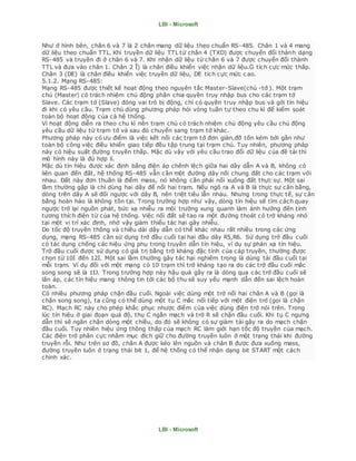 LBI - Microsoft
LBI - Microsoft
Như ở hình bên, chân 6 và 7 là 2 chân mang dữ liệu theo chuẩn RS-485. Chân 1 và 4 mang
dữ liệu theo chuẩn TTL. Khi truyền dữ liệu TTL từ chân 4 (TXD) được chuyển đổi thành dạng
RS-485 và truyền đi ở chân 6 và 7. Khi nhận dữ liệu từ chân 6 và 7 được chuyển đổi thành
TTL và đưa vào chân 1. Chân 2 Ĩ) là chân điều khiển việc nhận dữ liệu.Ġ tích cực mức thấp.
Chân 3 (DE) là chân điều khiển việc truyền dữ liệu, DE tích cực mức c ao.
5.1.2. Mạng RS-485:
Mạng RS-485 được thiết kế hoạt động theo nguyên tắc Master-Slave(chủ -tớ ). Một trạm
chủ (Master) có trách nhiệm chủ động phân chia quyền truy nhập bus cho các trạm tớ
Slave. Các trạm tớ (Slave) đóng vai trò bị động, chỉ có quyền truy nhập bus và gởi tín hiệu
đi khi có yêu cầu. Trạm chủ dùng phương pháp hỏi vòng tuần tự theo chu kì để kiểm soát
toàn bộ hoạt động của cả hệ thống.
Vì hoạt động diễn ra theo chu kì nên trạm chủ có trách nhiệm chủ động yêu cầu chủ động
yêu cầu dữ liệu từ trạm tớ và sau đó chuyển sang trạm tớ khác.
Phương pháp này có ưu điểm là việc kết nối các trạm tớ đơn giản,đỡ tốn kém bởi gần như
toàn bộ công việc điều khiển giao tiếp đều tập trung tại trạm chủ. Tuy nhiên, phương pháp
này có hiệu suất đường truyền thấp. Mặc dù vậy với yêu cầu trao đổi dữ liệu của đề tài thì
mô hình này là đủ hợp lí.
Mặc dù tín hiệu được xác định bằng điện áp chênh lệch giữa hai dây dẫn A và B, không có
liên quan đến đất, hệ thống RS-485 vẫn cần một đường dây nối chung đất cho các trạm với
nhau. Đất này đơn thuần là điểm mass, nó không cần phải nối xuống đất thực sự. Một sai
lầm thường gặp là chỉ dùng hai dây để nối hai trạm. Nếu ngõ ra A và B là thực sự cân bằng,
dòng trên dây A sẽ đối ngược với dây B, nên triệt tiêu lẫn nhau. Nhưng trong thực tế, sự cân
bằng hoàn hảo là không tồn tại. Trong trường hợp như vậy, dòng tín hiệu sẽ tìm cách quay
ngược trở lại nguồn phát, bức xạ nhiễu ra môi trường xung quanh làm ảnh hưởng đến tính
tương thích điện từ của hệ thống. Việc nối đất sẽ tao ra một đường thoát có trở kháng nhỏ
tại một vị trí xác định, nhờ vậy giảm thiểu tác hại gây nhiễu.
Do tốc độ truyền thông và chiều dài dây dẫn có thể khác nhau rất nhiều trong các ứng
dụng, mạng RS-485 cần sử dụng trở đầu cuối tại hai đầu dây R5,R6. Sử dụng trở đầu cuối
có tác dụng chống các hiệu ứng phụ trong truyền dẫn tín hiệu, ví dụ sự phản xạ tín hiệu.
Trở đầu cuối được sử dụng có giá trị bằng trở kháng đặc tính của cáp truyền, thường được
chọn từ 10İ đến 12İ. Một sai lầm thường gây tác hại nghiêm trọng là dùng tải đầu cuối tại
mỗi trạm. Ví dụ đối với một mạng có 10 trạm thì trở kháng tạo ra do các trở đầu cuối mắc
song song sẽ là 1Ĳ. Trong trường hợp này hậu quả gây ra là dòng qua các trở đầu cuối sẽ
lấn áp, các tín hiệu mang thông tin tới các bộ thu sẽ suy yếu mạnh dẫn đến sai lệch hoàn
toàn.
Có nhiều phương pháp chặn đầu cuối. Ngoài việc dùng một trở nối hai chân A và B (gọi là
chặn song song), ta cũng có thể dùng một tụ C mắc nối tiếp với một điện trở (gọi là chặn
RC). Mạch RC này cho phép khắc phục nhược điểm của việc dùng điện trở nói trên. Trong
lúc tín hiệu ở giai đoạn quá độ, thụ C ngắn mạch và trở R sẽ chặn đầu cuối. Khi tụ C ngưng
dẫn thì sẽ ngăn chặn dòng một chiều, do đó sẽ không có sự giảm tải gây ra do mạch chặn
đầu cuối. Tuy nhiên hiệu ứng thông thấp của mạch RC làm giới hạn tốc độ truyền của mạch.
Các điện trở phân cực nhằm mục đích giữ cho đường truyền luôn ở một trạng thái khi đường
truyền rỗi. Như trên sơ đồ, chân A được kéo lên nguồn và chân B được đưa xuống mass,
đường truyền luôn ở trạng thái bit 1, để hệ thống có thể nhận dạng bit START một cách
chính xác.
 