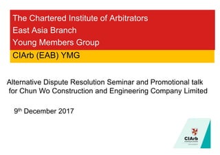 The Chartered Institute of Arbitrators
East Asia Branch
Young Members Group
9th December 2017
CIArb (EAB) YMG
Alternative Dispute Resolution Seminar and Promotional talk
for Chun Wo Construction and Engineering Company Limited
 