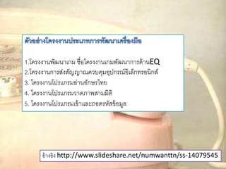 อ้างอิง http://www.slideshare.net/numwanttn/ss-14079545
1.โครงงานพัฒนาเกม ชื่อโครงงานเกมพัฒนาการด้านEQ
2.โครงงานการส่งสัญญาณควบคุมอุปกรณ์อิเล็กทรอนิกส์
3. โครงงานโปรแกรมอ่านอักษรไทย
4. โครงงานโปรแกรมวาดภาพสามมิติ
5. โครงงานโปรแกรมเข้าและถอดรหัสข้อมูล
 