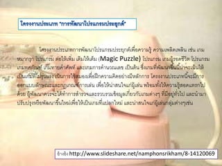 อ้างอิง http://www.slideshare.net/namphonsrikham/8-14120069
โครงงานประเภทการพัฒนาโปรแกรมประยุกต์เพื่อความรู้ ความเพลิดเพลิน เช่น เกม
หมากรุก โปรแกรม ต่อให้เพิ่ม เติมให้เต็ม (Magic Puzzle) โปรแกรม เกมผู้รอดชีวิต โปรแกรม
เกมทศกัณฑ์ เกมทายคําศัพท์ และเกมการคํานวณเลข เป็นต้น ซึ่งเกมที่พัฒนาขึ้นนี้น่าจะเน้นให้
เป็นเกมที่ไม่รุนแรง เน้นการใช้สมองเพื่อฝึกความคิดอย่างมีหลักการ โครงงานประเภทนี้จะมีการ
ออกแบบลักษณะและกฎเกณฑ์การเล่น เพื่อให้น่าสนใจแก่ผู้เล่น พร้อมทั้งให้ความรู้สอดแทรกไป
ด้วย ผู้พัฒนาควรจะได้ทําการสํารวจและรวบรวมข้อมูลเกี่ยวกับเกมต่างๆ ที่มีอยู่ทั่วไป และนํามา
ปรับปรุงหรือพัฒนาขึ้นใหม่เพื่อให้เป็นเกมที่แปลกใหม่ และน่าสนใจแก่ผู้เล่นกลุ่มต่างๆเช่น
 