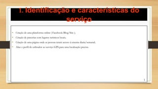 1. Identificação e características do
serviço
• Criação de uma plataforma online ( Facebook/Blog/Site );
• Criação de parcerias com lugares turisticos locais;
• Criação de uma página onde as pessoas teram acesso á ementa diaria/semanal;
• Aliar o perfil do utilizador ao serviço GPS para uma localização precisa.
1
 