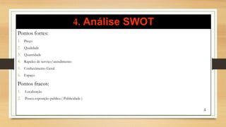 4. Análise SWOT
Pontos fortes:
1. Preço
2. Qualidade
3. Quantidade
4. Rapidez de serviço/atendimento
5. Conhecimento Geral
6. Espaço
Pontos fracos:
1. Localização
2. Pouca exposição publica ( Publicidade )
4
 
