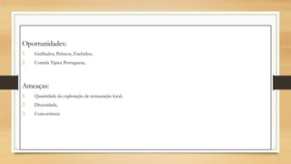 Oportunidades:
1. Grelhados, Petiscos, Enchidos;
2. Comida Tipica Portuguesa;
Ameaças:
1. Quantidade da exploração de restauração local,
2. Diversidade,
3. Concorrência
 