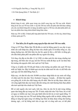 + 6/10 Nguyễn Ảnh Phủ, p. Trung Mỹ Tây, Q 12
+126 Trần Quang Khải, P. Tân Định, Q 1

Khách hàng:
Khách hàng là một phần quan trong của chuỗi cung ứng của TH true milk. Khách
hàng là tài sản cuả TH true milk vì vậy khi TH true milk cần phải nắm bắt được những
yêu cầu của khách hàng khi sử dụng sản phẩm ngoài ra TH true cần phải phân phối các
loại sản phẩm theo từng nhóm khách hàng khác nhau.
Hiện nay TH và Bắc Á Bank phối hợp phát hành thẻ TH mart, với thẻ này, khách hàng
sẽ được giảm giá 5%.

3 Tìm hiểu yếu tố nguồn cung nguyên liệu sữa tươi TH true milk.
Công ty CP Thực Phẩm Sữa TH đã đầu tư một hệ thống quản lý cao cấp và quy
trình sản xuất khép kín, đồng bộ theo tiêu chuẩn quốc tế từ khâu trồng cỏ, xây
dựng chuồng trại, chế biến thức ăn cho bò, quản lý thú y, chế biến và đóng gói,
cho đến khâu phân phối sản phẩm đến tay người tiêu dùng.
Với tổng vốn đầu tư lên đến 1,2 tỷ USD và chăn nuôi bò sữa trong chuồng trại
tập trung, chế biến sữa với quy mô lớn TH true milk đã thực sự đi vào khai thác
thị trường sữa nguyên chất, tươi sạch tại Việt Nam.
Công ty cổ phần sữa TH đã giới thiệu ra thị trường sản phẩm sữa sạch TH true
milk tại Nghệ An. Đây là thành quả của dự án chăn nuôi bò sữa và chế biến sữa
sạch quy mô lớn nhất Đông Nam Á.
Hiện nay, với đàn bò sữa trên 30.000 con được nhập khẩu từ các nước nổi tiếng
về chăn nuôi bò sữa như: New Zealand, Uruguay, Canada… để đảm bảo nguồn
con giống tốt, từ đó cho chất lượng sữa tốt nhất. Đàn bò tại đây được chăm sóc
với công nghệ hiện đại của Israel, đặt nền móng cho một thương hiệu thực phẩm
sữa tươi sạch đạt tiêu chuẩn tại Việt Nam.
Để có một nguồn sữa tươi sạch, tinh túy, thức ăn cho bò là một trong những
quan tâm hàng đầu tại trang trại TH. Ở nước nhiệt đới như Việt Nam, bò có thể
có nguy cơ nhiễm các loại virus gây bệnh tiềm ẩn khi ăn cỏ tươi ngoài đồng. Vì
vậy, bò tại trang trại của TH nuôi dưỡng bằng nguồn chất tự nhiên, những cánh
đồng cỏ rộng bạt ngàn cùng với những loại thức ăn khác được trồng như hướng
dương, ngô,...với hệ thống tưới tiêu có quy mô và công suất cao, có thể phát

 