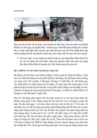 của bò sữa.

Sữa của bò sau khi vắt sẽ được vận chuyển tới nhà máy sữa tươi sạch vừa khánh
thành của TH ngay tại Nghĩa Đàn. Toàn bộ quy trình đều được khép kín và đảm
bảo vệ sinh tuyệt đối. Dây chuyền sản xuất sữa sạch của TH True Milk được lập
trình tự động nên để vận hành cả nhà máy cho công suất lớn này cần rất ít người.
 TH true milk và sức mạnh của đàn bò đã tạo nên một điểm nhấn khác biệt
so với các dòng sữa tươi khác. Sữa tươi nguyên chất, sữa sạch này đang
dần dần chiếm lĩnh thị trường sữa Việt Nam trong thời gian tới.
QUY TRÌNH VẮT SỮA BÒ TẠI TRANG TRẠI TH.

Hệ thống vắt sữa được vận hành tự động và được quản lý bằng hệ thống vi tính
hóa của Afimilk (Israel) là một khối nhà lớn. hệ thống vắt sữa hoàn toàn tự động
với công suất 120 con/lần, 3 lần/ngày, khoảng 5-7 phút/lần vắt. Hệ thống này
cho phép kiểm tra chất lượng sữa tự động, rồi chảy qua bồn trung gian và bộ
phận lọc đặc biệt để loại bỏ bụi bẩn và tạp chất. Hiện những con bò nhập từ New
Zealand về đang cho sữa trung bình hơn 30 lít/ngày. Cá biệt con nhiều nhất là 52
lít/ngày và cho khoảng 15 ngày liền.
Đàn bò xếp hàng phía ngoài chờ bọ phía trong đi ra, rồi theo hiệu lệnh của
những công nhân ở đó, những nàng bò lần lượt tìm vào ô chuồng có gắn sẵn
máy vắt sữa, liền ngay 1 vòi nước được xối trực tiếp vào để rửa “ti” rồi máy vắt
sữa được áp vào. Bò tại trang trại được nuôi dưỡng bằng chế độ thức ăn và nước
uống sạch nhưng trước khi vắt sữa, để đảm bảo nguồn sữa sạch công nhân tại
lâm trường luôn vệ sinh sạch sẽ từ “ cô bò” cho đến “núm vú” trước khi vắt.Để
kích thích sự tiết sữa bò được thư giãn, nghe nhạc. Tiếng nhạc Mozar nổi lên
cùng với tiếng hô “hây, hây” nghe rất vui tai. Theo đó sữa được vắt ra sẽ đi vào
4 bể nhỏ có dung tích 1000 lít. Qua những cốc lọc chuyên dụng sẽ lọc thô toàn
bộ ở nhiệt độ 37oc rồi đi qua hệ thống làm lạnh. sữa sẽ qua hệ thống chiller làm

 