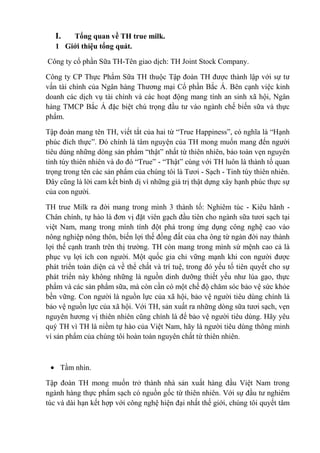 I.

Tổng quan về TH true milk.
1 Giới thiệu tổng quát.
Công ty cổ phần Sữa TH-Tên giao dịch: TH Joint Stock Company.
Công ty CP Thực Phẩm Sữa TH thuộc Tập đoàn TH được thành lập với sự tư
vấn tài chính của Ngân hàng Thương mại Cổ phần Bắc Á. Bên cạnh việc kinh
doanh các dịch vụ tài chính và các hoạt động mang tính an sinh xã hội, Ngân
hàng TMCP Bắc Á đặc biệt chú trọng đầu tư vào ngành chế biến sữa và thực
phẩm.
Tập đoàn mang tên TH, viết tắt của hai từ “True Happiness”, có nghĩa là “Hạnh
phúc đích thực”. Đó chính là tâm nguyện của TH mong muốn mang đến người
tiêu dùng những dòng sản phẩm “thật” nhất từ thiên nhiên, bảo toàn vẹn nguyên
tinh túy thiên nhiên và do đó “True” - “Thật” cùng với TH luôn là thành tố quan
trọng trong tên các sản phẩm của chúng tôi là Tươi - Sạch - Tinh túy thiên nhiên.
Đây cũng là lời cam kết bình dị vì những giá trị thật dựng xây hạnh phúc thực sự
của con người.
TH true Milk ra đời mang trong mình 3 thành tố: Nghiêm túc - Kiêu hãnh Chân chính, tự hào là đơn vị đặt viên gạch đầu tiên cho ngành sữa tươi sạch tại
việt Nam, mang trong mình tính đột phá trong ứng dụng công nghệ cao vào
nông nghiệp nông thôn, biến lợi thế đồng đất của cha ông từ ngàn đời nay thành
lợi thế cạnh tranh trên thị trường. TH còn mang trong mình sứ mệnh cao cả là
phục vụ lợi ích con người. Một quốc gia chỉ vững mạnh khi con người được
phát triển toàn diện cả về thể chất và trí tuệ, trong đó yếu tố tiên quyết cho sự
phát triển này không những là nguồn dinh dưỡng thiết yếu như lúa gạo, thực
phẩm và các sản phẩm sữa, mà còn cần có một chế độ chăm sóc bảo vệ sức khỏe
bền vững. Con người là nguồn lực của xã hội, bảo vệ người tiêu dùng chính là
bảo vệ nguồn lực của xã hội. Với TH, sản xuất ra những dòng sữa tươi sạch, vẹn
nguyên hương vị thiên nhiên cũng chính là để bảo vệ người tiêu dùng. Hãy yêu
quý TH vì TH là niềm tự hào của Việt Nam, hãy là người tiêu dùng thông minh
vì sản phẩm của chúng tôi hoàn toàn nguyên chất từ thiên nhiên.

Tầm nhìn.
Tập đoàn TH mong muốn trở thành nhà sản xuất hàng đầu Việt Nam trong
ngành hàng thực phẩm sạch có nguồn gốc từ thiên nhiên. Với sự đầu tư nghiêm
túc và dài hạn kết hợp với công nghệ hiện đại nhất thế giới, chúng tôi quyết tâm

 
