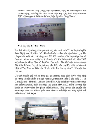 hiện đại của chính công ty ngay tại Nghĩa Đàn, Nghệ An với công suất 600
tấn sữa/ngày, hệ thống nhà máy này sẽ được xây dựng hoàn thiện vào năm
2017 với công suất 500 triệu lít/năm, hiện đại nhất Đông Nam Á.

Nhà máy sữa TH True Milk:
Sau hai năm xây dựng, vừa qua nhà máy sữa tươi sạch TH tại huyện Nghĩa
Đàn, Nghệ An đã chính thức khánh thành và đưa vào vận hành cụm dây
chuyền sản xuất số 1 với công suất 200.000 tấn/năm. Giai đoạn tiếp theo sẽ
được xây dựng trong thời gian 4 năm sắp tới. Khi hoàn thành vào năm 2017
siêu nhà máy Mega Plant sẽ đạt tổng công suất 1.700 tấn/ngày, tương đương
500 triệu lít/năm. Đây sẽ là nhà máy chế biến sữa tươi lớn nhất và hiện đại
nhất ở Đông Nam Á. Điều này đã góp phần đưa thương hiệu TH lên một tầm
cao mới.
Các dây chuyền chế biến và đóng gói tại nhà máy được quản trị với công nghệ
đo lường và điều khiển hiện đại bậc nhất, được nhập khẩu từ các nước G-7 và
Châu Âu như : Siemens, Danfoss, Grundfoss. Các sản phẩm của nhà máy được
sản xuất và quản lý hoàn toàn theo tiêu chuẩn ISO 22000 nhằm đáp ứng tiêu
chuẩn an toàn vệ sinh thực phẩm khắt khe nhất. Tổng thể các dây chuyền sản
xuất được kiểm soát bởi các phần mềm hiện đại nhất hiện nay trong ngành chế
biến sữa là TPM, TQM...

 