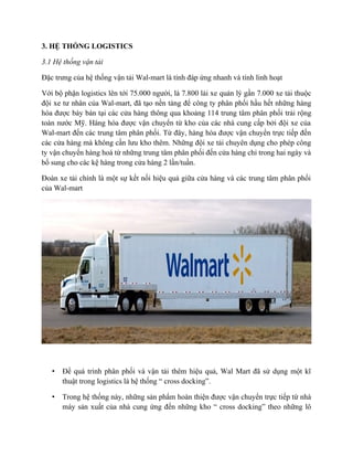 3. HỆ THỐNG LOGISTICS
3.1 Hệ thống vận tải
Đặc trưng của hệ thống vận tải Wal-mart là tính đáp ứng nhanh và tính linh hoạt
Với bộ phận logistics lên tới 75.000 người, là 7.800 lái xe quản lý gần 7.000 xe tải thuộc
đội xe tư nhân của Wal-mart, đã tạo nền tảng để công ty phân phối hầu hết những hàng
hóa được bày bán tại các cửa hàng thông qua khoảng 114 trung tâm phân phối trải rộng
toàn nước Mỹ. Hàng hóa được vận chuyển từ kho của các nhà cung cấp bởi đội xe của
Wal-mart đến các trung tâm phân phối. Từ đây, hàng hóa được vận chuyển trực tiếp đến
các cửa hàng mà không cần lưu kho thêm. Những đội xe tải chuyên dụng cho phép công
ty vận chuyển hàng hoá từ những trung tâm phân phối đến cửa hàng chỉ trong hai ngày và
bổ sung cho các kệ hàng trong cửa hàng 2 lần/tuần.
Đoàn xe tải chính là một sự kết nối hiệu quả giữa cửa hàng và các trung tâm phân phối
của Wal-mart

•

Để quá trình phân phối và vận tải thêm hiệu quả, Wal Mart đã sử dụng một kĩ
thuật trong logistics là hệ thống “ cross docking”.

•

Trong hệ thống này, những sản phẩm hoàn thiện được vận chuyển trực tiếp từ nhà
máy sản xuất của nhà cung ứng đến những kho “ cross docking” theo những lô

 