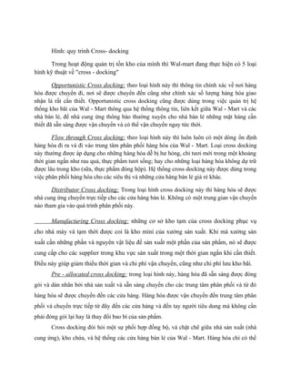 Hình: quy trình Cross- docking
Trong hoạt động quản trị tồn kho của mình thì Wal-mart đang thực hiện có 5 loại
hình kỹ thuật về "cross - docking"
Opportunistic Cross docking: theo loại hình này thì thông tin chính xác về nơi hàng
hóa được chuyển đi, nơi sẽ được chuyển đến cũng như chính xác số lượng hàng hóa giao
nhận là rất cần thiết. Opportunistic cross docking cũng được dùng trong việc quản trị hệ
thống kho bãi của Wal - Mart thông qua hệ thống thông tin, liên kết giữa Wal - Mart và các
nhà bán lẻ, để nhà cung ứng thông báo thường xuyên cho nhà bán lẻ những mặt hàng cần
thiết đã sẵn sàng được vận chuyển và có thể vận chuyển ngay tức thời.
Flow through Cross docking: theo loại hình này thì luôn luôn có một dòng ổn định
hàng hóa đi ra và đi vào trung tâm phân phối hàng hóa của Wal - Mart. Loại cross docking
này thường được áp dụng cho những hàng hóa dễ bị hư hỏng, chỉ tươi mới trong một khoảng
thời gian ngắn như rau quả, thực phẩm tươi sống; hay cho những loại hàng hóa không dự trữ
được lâu trong kho (sữa, thực phẩm đóng hộp). Hệ thống cross docking này được dùng trong
việc phân phối hàng hóa cho các siêu thị và những cửa hàng bán lẻ giá rẻ khác.
Distributor Cross docking: Trong loại hình cross docking này thì hàng hóa sẽ được
nhà cung ứng chuyển trực tiếp cho các cửa hàng bán lẻ. Không có một trung gian vận chuyển
nào tham gia vào quá trình phân phối này.
Manufacturing Cross docking: những cơ sở kho tạm của cross docking phục vụ
cho nhà máy và tạm thời được coi là kho mini của xưởng sản xuất. Khi mà xưởng sản
xuất cần những phần và nguyên vật liệu để sản xuất một phần của sản phẩm, nó sẽ được
cung cấp cho các supplier trong khu vực sản xuất trong một thời gian ngắn khi cần thiết.
Điều này giúp giảm thiểu thời gian và chi phí vận chuyển, cũng như chi phí lưu kho bãi.
Pre - allocated cross docking: trong loại hình này, hàng hóa đã sẵn sàng được đóng
gói và dán nhãn bởi nhà sản xuất và sẵn sàng chuyển cho các trung tâm phân phối và từ đó
hàng hóa sẽ được chuyển đến các cửa hàng. Hàng hóa được vận chuyển đến trung tâm phân
phối và chuyển trực tiếp từ đây đến các cửa hàng và đến tay người tiêu dung mà không cần
phải đóng gói lại hay là thay đổi bao bì của sản phẩm.
Cross docking đòi hỏi một sự phối hợp đồng bộ, và chặt chẽ giữa nhà sản xuất (nhà
cung ứng), kho chứa, và hệ thống các cửa hàng bán lẻ của Wal - Mart. Hàng hóa chỉ có thể

 