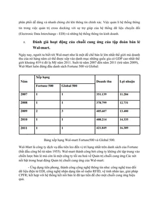 phân phối dễ dàng và nhanh chóng chỉ khi thông tin chính xác. Việc quản lí hệ thống thông
tin trong việc quản trị cross docking với sự trợ giúp của hệ thống dữ liệu chuyển đổi
(Electronic Data Interchange - EDI) và những hệ thống thông tin kinh doanh.
II.

Đánh giá hoạt động của chuỗi cung ứng của tập đoàn bán lẻ
Wal-mart.

Ngày nay, người ta biết tới Wal-mart như là một đế chế bán lẻ lớn nhất thế giới mà doanh
thu của nó hàng năm có thể được xếp vào danh mục những quốc gia có GDP cao nhất thế
giới khoảng 419 tỉ đô la Mỹ năm 2011. Suốt từ năm 2007 đến năm 2011 (trừ năm 2009),
Wal-Mart luôn đứng đầu danh sách Fortune 500 và Global:

Bảng xếp hạng Wal-mart Fortune500 và Global 500.
Wal-Mart là công ty dịch vụ đầu tiên leo đến vị trí hạng nhất trên danh sách của Fortune
(bắt đầu công bố từ năm 1955). Wal-mart thành công bởi công ty không chỉ tập trung vào
chiến lược bán lẻ mà còn là một công ty tối ưu hoá về Quản trị chuỗi cung ứng.Các nét
nổi bật trong hoạt động Quản trị chuỗi cung ứng của Wal-mart:
- Ứng dụng tiên phong, thành công công nghệ thông tin như: công nghệ trao đổi
dữ liệu điện tử EDI, công nghệ nhận dạng tần số radio RFID, vệ tinh nhân tạo, giải pháp
CPFR; kết hợp với hệ thống kết nối bán lẻ đã tạo tiền đề cho một chuỗi cung ứng hiệu
quả.

 