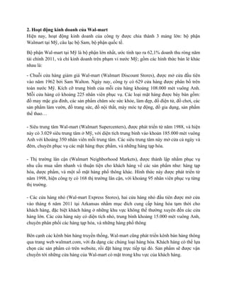 2. Hoạt động kinh doanh của Wal-mart
Hiện nay, hoạt động kinh doanh của công ty được chia thành 3 mảng lớn: bộ phận
Walmart tại Mỹ, câu lạc bộ Sam, bộ phận quốc tế.
Bộ phận Wal-mart tại Mỹ là bộ phận lớn nhất, ước tính tạo ra 62,1% doanh thu ròng năm
tài chính 2011, và chỉ kinh doanh trên phạm vi nước Mỹ; gồm các hình thức bán lẻ khác
nhau là:
- Chuỗi cửa hàng giảm giá Wal-mart (Walmart Discount Stores), được mở cửa đầu tiên
vào năm 1962 bởi Sam Walton. Ngày nay, công ty có 629 cửa hàng được phân bố trên
toàn nước Mỹ. Kích cỡ trung bình của mỗi cửa hàng khoảng 108.000 mét vuông Anh.
Mỗi cửa hàng có khoảng 225 nhân viên phục vụ. Các loại mặt hàng được bày bán gồm:
đồ may mặc gia đình, các sản phẩm chăm sóc sức khỏe, làm đẹp, đồ điện tử, đồ chơi, các
sản phẩm làm vườn, đồ trang sức, đồ nội thất, máy móc tự động, đồ gia dụng, sản phẩm
thể thao…
- Siêu trung tâm Wal-mart (Walmart Supercenters), được phát triển từ năm 1988, và hiện
này có 3.029 siêu trung tâm ở Mỹ, với diện tích trung bình vào khoản 185.000 mét vuông
Anh với khoảng 350 nhân viên mỗi trung tâm. Các siêu trung tâm này mở cửa cả ngày và
đêm, chuyên phục vụ các mặt hàng thực phẩm, và những hàng tạp hóa.
- Thị trường lân cận (Walmart Neighborhood Markets), được thành lập nhằm phục vụ
nhu cầu mua sắm nhanh và thuận tiện cho khách hàng về các sản phẩm như: hàng tạp
hóa, dược phẩm, và một số mặt hàng phổ thông khác. Hình thức này được phát triển từ
năm 1998, hiện công ty có 168 thị trường lân cận, với khoảng 95 nhân viên phục vụ từng
thị trường.
- Các cửa hàng nhỏ (Wal-mart Express Stores), hai cửa hàng nhỏ đầu tiên được mở cửa
vào tháng 6 năm 2011 tại Arkansas nhằm mục đích cung cấp hàng hóa tạm thời cho
khách hàng, đặc biệt khách hàng ở những khu vực không thể thường xuyên đến các cửa
hàng lớn. Các cửa hàng này có diện tích nhỏ, trung bình khoảng 15.000 mét vuông Anh,
chuyên phân phối các hàng tạp hóa, và những hàng phổ thông
Bên cạnh các kênh bán hàng truyền thống, Wal-mart cũng phát triển kênh bán hàng thông
qua trang web walmart.com, với đa dạng các chủng loại hàng hóa. Khách hàng có thể lựa
chọn các sản phẩm có trên website, rồi đặt hàng trực tiếp tại đó. Sản phẩm sẽ được vận
chuyển tới những cửa hàng của Wal-mart có mặt trong khu vực của khách hàng.

 