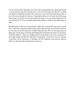 Câu lạc bộ Sam (Sam’club) gồm: các câu lạc bộ cửa hàng thành viên , đóng góp khoảng
11,8% doanh thu ròng năm tài chính 2011. Câu lạc bộ Sam được mở đầu tiên tại thành
phố Midwest, Oklohama vào năm 1983. Hiện này, có 611 câu lạc bộ hoạt động ở Mỹ, và
hơn 100 câu lạc bộ quốc tế ở Bra-xin, Trung Quốc, Mê-hi-cô, và Puerto Rico. Đối tượng
khách hàng của câu lạc bộ Sam gồm người tiêu dùng, và cả các doanh nghiệp nhỏ với
mức phí/năm là 35 đô la cho khách hàng doanh nghiệp và 40 đô la cho khách hàng cá
nhân.
Bộ phận quốc tế (Wal-mart International): chiếm 26,1% doanh thu ròng năm tài chính
2011. Năm 1991, Warmat trở thành công ty quốc tế khi mở một câu lạc bộ Sam ở Mê-hicô. Hai năm sau đó, bộ phận quốc tế được thành lập. Hơn 90% các cửa hàng thuộc bộ
phận quốc tế hoạt động với thương hiệu không phải là Walmart như: Pali ở Costa-Riaca,
Todi-Dia ở Braxin….Hiện nay, bộ phận quốc tế của Walmart có tới 5,651 cửa hàng ở 26
thị trường không tính Mỹ như: Nhật Bản, Trung Quốc, Ác-hen-ti-na, Bra-xin, Canada,
Costa Rica, Chi-lê, Botswana, El Salvador, Ấn Độ, Honduras, Gua-ta-ma-la, Gha-na,
Mê-hi-cô, Anh, Nam Phi, Mô-zăm-bich, Ni-giê-ria…

 