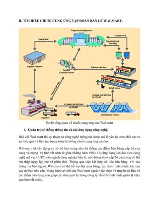II. TÌM HIỂU CHUỖI CUNG ỨNG TẬP ĐOÀN BÁN LẺ WALMART.

Sơ đồ tổng quan về chuỗi cung ứng của Wal-mart
1. Quản trị hệ thống thông tin và các ứng dụng công nghệ.
Đối với Wal-mart thì kỹ thuật và công nghệ thông tin được coi là yếu tố then chốt tạo ra
sự hiệu quả và liên tục trong toàn hệ thống chuỗi cung ứng của họ.
Wal-mart đã xây dựng cơ sở dữ liệu trung tâm hệ thống các điểm bán hàng cấp độ cửa
hàng và mạng vệ tinh rất sớm từ giữa những năm 1980. Họ ứng dụng lần đầu tiên công
nghệ mã vạch UPC vào ngành công nghiệp bán lẻ, nên thông tin ở cấp độ cửa hàng có thể
thu thập ngay lập tức và phân tích. Thông qua việc kết hợp dữ liệu bán hàng với các
thông tin bên ngoài, Wal-mart có thể hỗ trợ đội mua hàng, cải thiện tính chính xác của
các dự báo nhu cầu. Mạng lưới vệ tinh của Wal-mart ngoài việc nhận và truyền dữ liệu về
các điểm bán hàng con giúp các nhà quản lý trong công ty lắm bắt tình hình, quản lý hiệu
quả hơn rất nhiều.

 