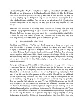 Vào đầu những năm 1991, Wal-mart phát triển Hệ thống kết nối bán lẻ (Retail Link), Hệ
thống kết nối bán lẻ là một cơ sở dữ liệu dân sự lớn nhất thế giới thời điểm đó. Hệ thống
chứa các dữ liệu về các giao dịch của công ty trong suốt 20 năm. Wal-mart cho phép các
nhà cung ứng truy cập các dữ liệu bán hàng của các sản phẩm mà họ cung cấp, để cắt
giảm việc lưu kho từng mặt hàng. Cung cấp quyền truy cập vào cơ sở dữ liệu của mình,
Wal-mart mong muốn các nhà cung ứng chủ động quản lý và bổ sung sản phẩm một cách
liên tục.
Vào năm 1990, Wal-mart là một trong những công ty đầu tiên ứng dụng giải pháp
CPRF21 – một giải pháp tích hợp để lập kế hoạch và dự báo thông qua việc chia sẻ các
thông tin chuỗi cung ứng quan trọng như: các dữ liệu về hoạt động xúc tiến, mức tồn kho,
và doanh thu hàng ngày. Sau đó, đến năm 2003, Wal-mart tiếp tục ứng dụng công nghệ
nhân dạng tần sóng rađio RFID nhằm quản trị tồn kho hiệu quả hơn.
1.1.

Xây dựng hệ thống kết nối bán lẻ

Từ những năm 1980 đến 1990, Wal-mart đã xây dựng các hệ thống bán lẻ như: công
nghệ điện tử- EDI và hệ thống kết nối bán lẻ (Retail link). Công nghệ trao đổi điện tử
EDI giúp Wal-mart thiết lập được hệ thống trao đổi điện tử với hàng ngàn nhà cung cấp
của mình; Hệ thống Retail Link nền tảng là một trình duyệt Web, hoạt động trên mạng
Internet, tích hợp với công nghệ EDI giúp các nhà cung cấp trên toàn thế giới đều có thể
truy cập dễ dàng, trong khi chi phí để duy trì hoạt động của hệ thống lại thấp. Hệ thống
này bao gồm 4 liên kết là: cửa hàng Wal-mart , trụ sở công ty Wal-mart, trung tâm phân
phối và nhà cung cấp.
Thông qua hệ thống này, Wal-mart kết nối thông tin giữa các cửa hàng với trụ sở công ty
và trung tâm Wal-mart để xác định lượng hàng tồn kho. Sau đó, Wal-mart cho phép các
nhà cung cấp tiếp cận hệ thống mạng ngoại vi của mình để theo dõi việc bán hàng, nhằm
điều chỉnh kế hoạch sản xuất sản phẩm sao cho hợp lý. Việc phối hợp chặt chẽ giữa Walmart và các nhà cung cấp thông qua chia sẻ thông tin từ hệ thống dữ liệu của hai bên đã
tạo nên hiệu quả trong toàn chuỗi cung ứng. Đó là, cho phép Wal-mart giữ chi phí lưu
kho ở mức thấp, đồng thời giúp các nhà cung cấp điều chỉnh việc tăng hay giảm hoạt
động sản xuất phụ thuộc vào việc bán hàng. Với hơn 60.000 nhà cung cấp nếu chỉ tính
riêng trong nước Mỹ, việc giữ cho mọi thành viên am hiểu thông tin là một thách thức
với Wal-mart. Vì thế công ty phải làm xuyên suốt từng mắt xích của hệ thống bán lẻ, nơi
mà các nhà cung cấp có thể kết nối thông tin trong một hệ thống internet bảo mật. Thông
qua đó, cả hai bên đều có thể kiểm tra mức lưu kho và khả năng bán hàng ở từng cấp độ
của các cửa hàng. Và khi mối liên hệ giữa nhà cung cấp và công ty càng chặt chẽ, thông
tin được chia sẻ càng nhiều thì hiệu quả càng cao đồng thời giảm thiểu nhiều rủi ro. Việc

 