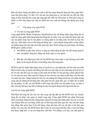 điều tiết được lượng sản phẩm sản xuất ra đã làm giảm đáng kể hàng tồn kho, giúp Walmart tiết kiệm được 5% đến 10% chi phí cho hàng hóa so với hầu hết các đối thủ. Đây
cũng là điều kiện để nhà cung cấp càng gắn kết chặt với Wal-mart và Wal-mart càng có
nhiều cơ hội mua hàng trực tiếp từ chính nhà sản xuất mà không cần thông qua trung
gian.
1.2.

Ứng dụng công nghệ RFID

 Vài nét về công nghệ RFID
Công nghệ RFID (Radio Frequency Identification) hay hệ thống nhận dạng bằng tần số
radio là công nghệ nhận dạng hàng hóa bằng tần số radio. Các con chíp nhỏ được gắn vào
các sản phẩm hoặc bao bì sản phẩm và chúng phát ra tín hiệu radio tới thiết bị máy thu
cầm tay. Một nhân viên có thể dùng hệ thống này 1 cách nhanh chóng đếm có bao nhiêu
sản phẩm đang trên giá một cách đơn giản dọc theo lối đi xuống các gian hàng. Hệ thông
RFID gồm 2 phần cơ bản:
• Thẻ RFID có gắn chip silicon và ăng ten radio dùng để gắn vào đối tượng quản lý
như: sản phẩm, hàng hóa, động vật, hoặc ngay cả con người.
• Đầu đọc cho phép giao tiếp với thẻ RFID qua sóng radio ở một khoảng cách nhất
định, từ đó truyền dữ liệu về hệ thống máy tính trung tâm.
RFID là một kỹ thuật nhận dạng sóng vô tuyến từ xa, cho phép đọc dữ liệu trên con chíp
điện tử nhờ sóng vô tuyến mà không cần tiếp xúc trực tiếp với nó ở khoảng cách từ 50 cm
tới 10 mét. Bộ nhớ của con chíp có thể chứa tới 96 đến 512 bit giữ liệu, nhiều gấp 64 lần
so với một mã vạch. Bên cạnh đó, thông tin lưu trữ trên con chip có thể được sửa đổi nhờ
vào một máy đọc. Dung lượng lưu trữ cao của những thẻ thông minh này cho phép chúng
cung cấp các thông tin đa dạng như: thời gian lưu trữ, ngày bán, giá, và thậm chí cả nhiệt
độ sản phẩm. Vì thế, các thẻ RFID có thể cung cấp chính xác sản phẩm là gì, nó nằm ở
đâu, khi nào hệt hạn, hay bất cứ thông tin nào mà người dùng muốn lập trình cho nó.
Lợi Ích của công nghệ RFID
Wal-Mart đã công bố yêu cầu các nhà cung cấp lắp đặt các thẻ RFID trên các chuyến
hàng để cải thiện việc quản trị chuỗi cung ứng. Công nghệ RFID cho phép Wal-mart
kiểm soát được hàng hóa khi chúng được chuyển từ trung tâm phân phối vào các xe tải để
vận chuyển đến các cửa hàng. Điều này sẽ làm tăng tính hiệu quả cho việc lưu kho hàng
hóa, đồng thời giảm thua lỗ do hết hàng, cũng như hạn chế các chi phí vì lưu kho quá
nhiều. Các máy đọc thẻ RFID được đặt ở một vài nơi trong nhà kho như: ở cửa nơi hàng
hóa được nhập kho, ở cửa nơi hàng hóa xuất kho. Với những vị trí này, các nhà quản lý

 
