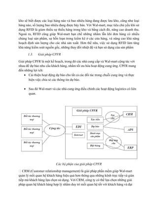 kho sẽ biết được các loại hàng nào và bao nhiêu hàng đang được lưu kho, cũng như loại
hàng nào, số lượng bao nhiêu đang được bày bán. Với Wal-mart, mục tiêu chủ yếu khi sử
dụng RFID là giảm thiểu sự thiếu hàng trong kho và bằng cách đó, nâng cao doanh thu.
Ngoài ra, RFID cũng giúp Wal-mart hạn chế những nhầm lẫn khi đơn hàng có nhiều
chủng loại sản phẩm, sự hỗn loạn trong kiểm kê ở các cửa hàng, và nâng cao khả năng
hoạch định sản lượng cho các nhà sản xuất. Hơn thế nữa, việc sử dụng RFID làm tăng
khả năng kiểm soát nguồn gốc, những thay đổi nhiệt độ và hạn sử dụng của sản phẩm
1.3.

Giải pháp CPFR

Giải pháp CPFR là một kế hoạch, trong đó các nhà cung cấp và Wal-mart cộng tác với
nhau để dự báo nhu cầu khách hàng, nhằm tối ưu hóa hoạt động cung ứng. CPFR mang
đến những lợi ích:
• Cải thiện hoạt động dự báo cho tất cả các đối tác trong chuỗi cung ứng và thực
hiện việc chia sẻ các thông tin dự báo.
• Sau đó Wal-mart và các nhà cung ứng điều chỉnh các hoạt động logistics có liên
quan.

Các bộ phận của giải pháp CPFR
 CRM (Customer relationship management) là giải pháp phần mềm giúp Wal-mart
quản lý mối quan hệ khách hàng hiệu quả hơn thông qua những kênh trực tiếp và gián
tiếp mà khách hàng lựa chọn sử dụng. Với CRM, công ty có thể lựa chọn những giải
pháp quan hệ khách hàng hợp lý nhằm duy trì mối quan hệ tốt với khách hàng và đạt

 