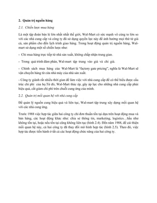 2. Quản trị nguồn hàng
2.1. Chiến lược mua hàng
Là một tập đoàn bán lẻ lớn nhất nhất thế giới, Wal-Mart có sức mạnh vô cùng to lớn so
với các nhà cung cấp và công ty đã sử dụng quyền lực này để ảnh hưởng mọi thứ từ giá
cả, sản phẩm cho đến lịch trình giao hàng. Trong hoạt động quản trị nguồn hàng, Walmart sử dụng một số chiến lược như:
- Chỉ mua hàng trực tiếp từ nhà sản xuất, không chấp nhận trung gian.
- Trong quá trình đàm phán, Wal-mart tập trung vào giá và chỉ giá.
- Chính sách mua hàng của Wal-Mart là “factory gate pricing”, nghĩa là Wal-Mart sẽ
vận chuyển hàng từ cửa nhà máy của nhà sản xuất.
- Công ty giành rất nhiều thời gian để làm việc với nhà cung cấp để có thể hiểu được cấu
trúc chi phí của họ.Từ đó, Wal-Mart thúc ép, gây áp lực cho những nhà cung cấp phải
hiệu quả, cắt giảm chi phí trên chuỗi cung ứng của mình.
2.2. Quản trị mối quan hệ với nhà cung cấp
Để quản lý nguồn cung hiệu quả và liên tục, Wal-mart tập trung xây dựng mối quan hệ
với các nhà cung ứng.
Trước 1988 việc hợp tác giữa hai công ty chỉ đơn thuần tồn tại dựa trên hoạt động mua và
bán hàng, các hoạt động khác như: chia sẻ thông tin, marketing, logistics…hầu như
không tồn tại, hoặc nếu tồn tại cũng không liên tục (hình 2.4). Đến năm 1988, để cải thiện
mối quan hệ này, cả hai công ty đã thay đổi mô hình hợp tác (hình 2.5). Theo đó, việc
hợp tác được tiến hành ở tất cả các hoạt động chức năng của hai công ty.

 