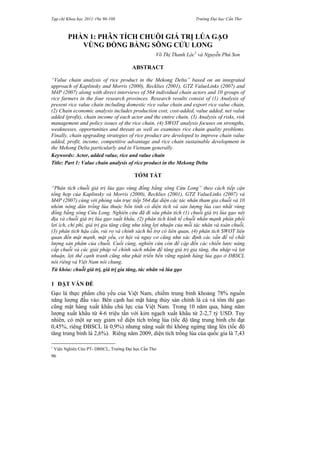 Tạp chí Khoa học 2011:19a 96-108 Trường Đại học Cần Thơ
96
PHẦN 1: PHÂN TÍCH CHUỖI GIÁ TRỊ LÚA GẠO
VÙNG ĐỒNG BẰNG SÔNG CỬU LONG
Võ Thị Thanh Lộc1
và Nguyễn Phú Son
ABSTRACT
“Value chain analysis of rice product in the Mekong Delta” based on an integrated
approach of Kaplinsky and Morris (2000), Recklies (2001), GTZ ValueLinks (2007) and
M4P (2007) along with direct interviews of 564 individual chain actors and 10 groups of
rice farmers in the four research provinces. Research results consist of (1) Analysis of
present rice value chain including domestic rice value chain and export rice value chain,
(2) Chain economic analysis includes production cost, cost-added, value added, net value
added (profit), chain income of each actor and the entire chain, (3) Analysis of risks, risk
management and policy issues of the rice chain, (4) SWOT analysis focuses on strengths,
weaknesses, opportunities and threats as well as examines rice chain quality problems.
Finally, chain upgrading strategies of rice product are developed to improve chain value
added, profit, income, competitive advantage and rice chain sustainable development in
the Mekong Delta particularly and in Vietnam generally.
Keywords: Actor, added value, rice and value chain
Title: Part 1: Value chain analysis of rice product in the Mekong Delta
TÓM TẮT
“Phân tích chuỗi giá trị lúa gạo vùng đồng bằng sông Cửu Long” theo cách tiếp cận
tổng hợp của Kaplinsky và Morris (2000), Recklies (2001), GTZ ValueLinks (2007) và
M4P (2007) cùng với phỏng vấn trực tiếp 564 đại diện các tác nhân tham gia chuỗi và 10
nhóm nông dân trồng lúa thuộc bốn tỉnh có diện tích và sản lượng lúa cao nhất vùng
đồng bằng sông Cửu Long. Nghiên cứu đã đi sâu phân tích (1) chuỗi giá trị lúa gạo nội
địa và chuỗi giá trị lúa gạo xuất khẩu, (2) phân tích kinh tế chuỗi nhấn mạnh phân phối
lợi ích, chi phí, giá trị gia tăng cũng như tổng lợi nhuận của mỗi tác nhân và toàn chuỗi,
(3) phân tích hậu cần, rủi ro và chính sách hỗ trợ có liên quan, (4) phân tích SWOT liên
quan đến mặt mạnh, mặt yếu, cơ hội và nguy cơ cũng như xác định các vấn đề về chất
lượng sản phẩm của chuỗi. Cuối cùng, nghiên cứu còn đề cập đến các chiến lược nâng
cấp chuỗi và các giải pháp về chính sách nhằm để tăng giá trị gia tăng, thu nhập và lợi
nhuận, lợi thế cạnh tranh cũng như phát triển bền vững ngành hàng lúa gạo ở ĐBSCL
nói riêng và Việt Nam nói chung.
Từ khóa: chuỗi giá trị, giá trị gia tăng, tác nhân và lúa gạo
1 ĐẶT VẤN ĐỀ
Gạo là thực phẩm chủ yếu của Việt Nam, chiếm trung bình khoảng 78% nguồn
năng lượng đầu vào. Bên cạnh hai mặt hàng thủy sản chính là cá và tôm thì gạo
cũng mặt hàng xuất khẩu chủ lực của Việt Nam. Trong 10 năm qua, hàng năm
lượng xuất khẩu từ 4-6 triệu tấn với kim ngạch xuất khẩu từ 2-2,7 tỷ USD. Tuy
nhiên, có một sự suy giảm về diện tích trồng lúa (tốc độ tăng trung bình chỉ đạt
0,45%, riêng ĐBSCL là 0,9%) nhưng năng suất thì không ngừng tăng lên (tốc độ
tăng trung bình là 2,6%). Riêng năm 2009, diện tích trồng lúa của quốc gia là 7,43
1
Viện Nghiên Cứu PT- DBSCL, Trường Đại học Cần Thơ
 