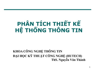 1
PHÂN TÍCH THIẾT KẾ
HỆ THỐNG THÔNG TIN
KHOA CÔNG NGHỆ THÔNG TIN
ĐẠI HỌC KỸ THUẬT CÔNG NGHỆ (HUTECH)
ThS. Nguyễn Văn Thành
 