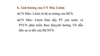 b. Ảnh hưởng của CN Mác Lênin
CN Mác- Lênin là hệ tư tưởng của ĐCS.
CN Mác- Lênin thúc đẩy PT yêu nước và
PTCN phát triển theo khuynh hướng VS dẫn
đến sự ra đời của ĐCSVN.
 
