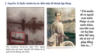 Tàu La-tút-sơ Tơ-rê-vin, năm 1911 người
thanh niên yêu nước Nguyễn Tất Thành rời tổ
quốc đi tìm đường cứu nước.
“Tôi muốn
đi ra ngoài
xem nước
Pháp và các
nước khác,
sau khi xem
xét họ làm
như thế nào,
tôi sẽ trở về
giúp đồng
bào ta…”
2. Nguyễn Ái Quốc chuẩn bị các điều kiện để thành lập Đảng
 
