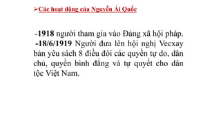 Các hoạt động của Nguyễn Ái Quốc
-1918 người tham gia vào Đảng xã hội pháp.
-18/6/1919 Người đưa lên hội nghị Vecxay
bản yêu sách 8 điều đòi các quyền tự do, dân
chủ, quyền bình đẳng và tự quyết cho dân
tộc Việt Nam.
 