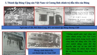Ngôi nhà số 5D, Phố Hàm Long, HN, nơi thành lập Đông Dương CSĐ
Phong cảnh khách lầu,
nơi thành lập An Nam CSĐ
“Những người giác ngộ cộng sản
chân chính trong Tân Việt Cách
mệnh đảng trịnh trọng tuyên ngôn
cùng toàn thể đảng viên Tân Việt
cách mệnh đảng, toàn thể thợ
thuyền, dân cày và lao khổ biết
rằng chúng tôi chính thức thành
lập ra Đông Dương Cộng sản liên
đoàn”
3. Thành lập Đảng Cộng sản Việt Nam và Cương lĩnh chính trị đầu tiên của Đảng
 
