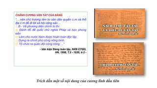 Trích dẫn một số nội dung của cương lĩnh đầu tiên
CHÁNH CƯƠNG VẮN TẮT CỦA ĐẢNG
“….nên chủ trương làm tư sản dân quyền c.m và thổ
địa c.m để đi tới xã hội cộng sản…
…B - Về phương diện chính trị thì:
a) Đánh đổ đế quốc chủ nghĩa Pháp và bọn phong
kiến
b) Làm cho nước Nam được hoàn toàn độc lập.
c) Dựng ra chính phủ công nông binh.
d) Tổ chức ra quân đội công nông….”
- Văn kiện Đảng toàn tập, NXB CTQG,
HN, 1998, T.2 - 1930, tr.2 -
 