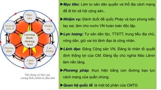 Nội dung cơ bản của
cương lĩnh chính trị đầu tiên
: Làm tư sản dân quyền và thổ địa cách mạng
để đi tới xã hội cộng sản..
Đánh đuổi đế quốc Pháp và bọn phong kiến
tay sai, làm cho nước VN hoàn toàn độc lập.
Tư sản dân tộc, TTSTT, trung tiểu địa chủ,
nông dân, giữ vai trò lãnh đạo là công nhân.
: Đảng Cộng sản VN, Đảng là nhân tố quyết
định thắng lợi của CM, Đảng lấy chủ nghĩa Mác Lênin
làm nền tảng.
: thực hiện bằng con đường bạo lực
cách mạng của quần chúng.
: là một bộ phận của CMTG
 