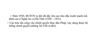 + Năm 1930, ĐCSVN ra đời đã dấy lên cao trào đấu tranh mạnh mẽ,
đỉnh cao ở Nghệ An và Hà Tĩnh (1930 – 1931).
+ Cao trào tấn công vào chính quyền thực dân Pháp, xây dựng được hệ
thống chính quyền (những Xô Viết ra đời).
 