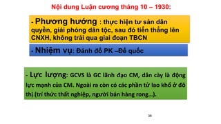 38
Nội dung Luận cương tháng 10 – 1930:
- Nhiệm vụ: Đánh đổ PK –Đế quốc
- Phương hướng : thực hiện tư sản dân
quyền, giải phóng dân tộc, sau đó tiến thẳng lên
CNXH, không trải qua giai đoạn TBCN
- Lực lượng: GCVS là GC lãnh đạo CM, dân cày là động
lực mạnh của CM. Ngoài ra còn có các phần tử lao khổ ở đô
thị (trí thức thất nghiệp, người bán hàng rong…).
 